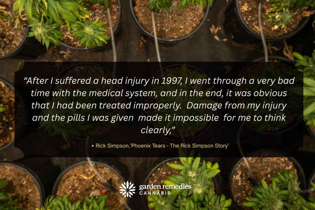 “After I suffered a head injury in 1997, I went through a very bad time with the medical system, and in the end, it was obvious that I had been treated improperly.  Damage from my injury and the pills I was given  made it impossible  for me to think clearly,” 

Rick Simpson,’Phoenix Tears - The Rick Simpson Story’ 
