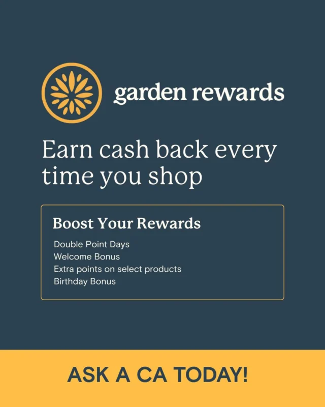 Turn your rewards up to 11 with Garden Rewards. Double Point Days, Welcome Bonus, Extra points,
Birthday Surprise, and More! Be the first to know. Cause if you know, you know. 

Ask a CA today!